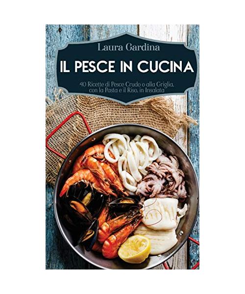 Il Pesce in Cucina: 40 Ricette di Pesce Crudo o alla Griglia, con la Pasta e il Riso, in Insalata