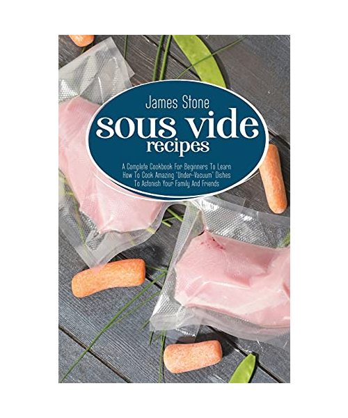 Sous Vide Recipes: A Complete Cookbook For Beginners To Learn How To Cook Amazing "Under-Vacuum" Dishes To Astonish Your Family And Frien