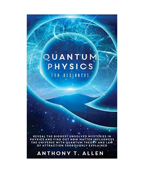 Quantum Physics for beginners: Reveal The Biggest Unsolved Mysteries In Physics And Find Out How Matter Influences The Universe With Quantum Theory a