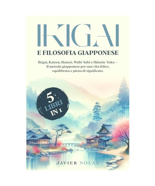 IKIGAI E FILOSOFIA GIAPPONESE (5 libri in 1): Ikigai, Kaizen, Hansei, Wabi-Sabi e Shinrin-Yoku – Il metodo giapponese per una vita felice, equilibrata e piena di significato.