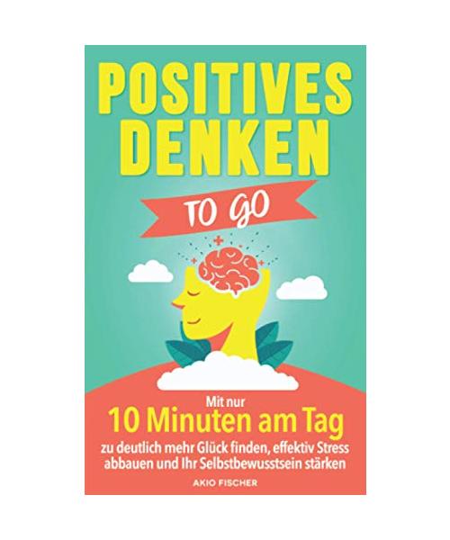 Positives Denken to go: Mit nur 10 Minuten am Tag zu deutlich mehr Glück finden, effektiv Stress abbauen und Ihr Selbstbewusstsein stärken