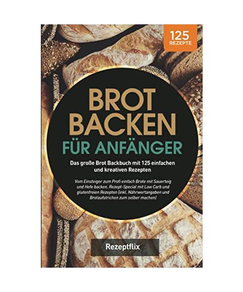 Brot backen für Anfänger: Das große Brot Backbuch mit 125 einfachen und kreativen Rezepten: Vom Einsteiger zum Profi einfach Brote mit Sauerteig und ... glutenfreien Rezepten (inkl. Nährwertangaben)