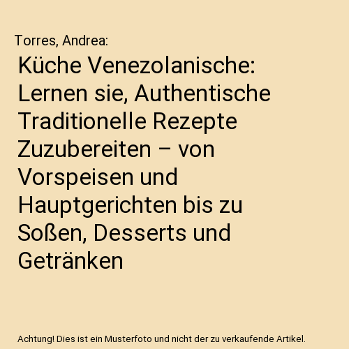 Küche Venezolanische: Lernen sie, Authentische Traditionelle Rezepte Zuzubereiten – von Vorspeisen und Hauptgerichten bis zu Soßen, Desserts und Getränken