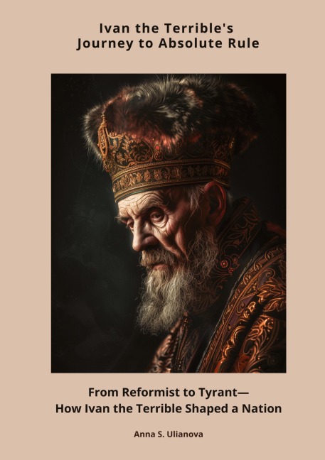 Ivan the Terrible's Journey to Absolute Rule: From Reformist to Tyrant―How Ivan the Terrible Shaped a Nation
