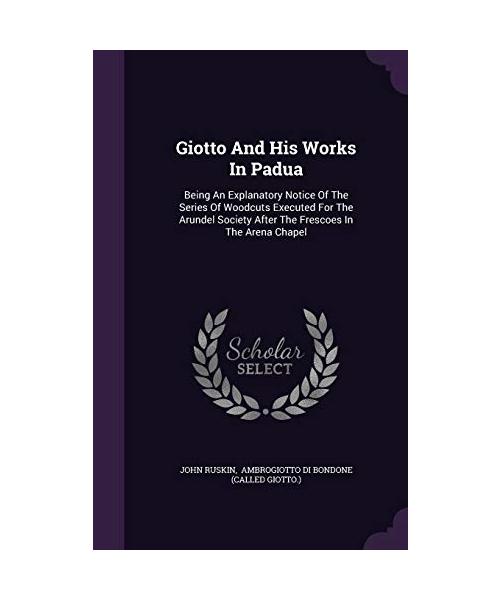 Giotto And His Works In Padua: Being An Explanatory Notice Of The Series Of Woodcuts Executed For The Arundel Society After The Frescoes In The Arena