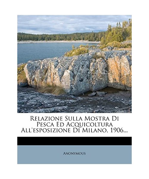 Relazione Sulla Mostra Di Pesca Ed Acquicoltura All'esposizione Di Milano, 1906...