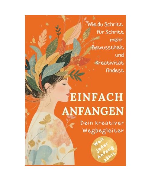 Einfach anfangen - Wie Kreativität mein Leben verändert hat: Ein kurzes Buch für kreative Seelen voller Mut, Herz & neuer Perspektiven