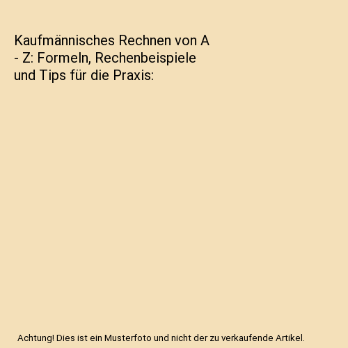 Kaufmännisches Rechnen von A - Z: Formeln, Rechenbeispiele und Tips für die Praxis