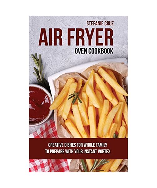 Air Fryer Oven Cookbook: Creative Dishes for Whole Family to Prepare with Your Instant Vortex