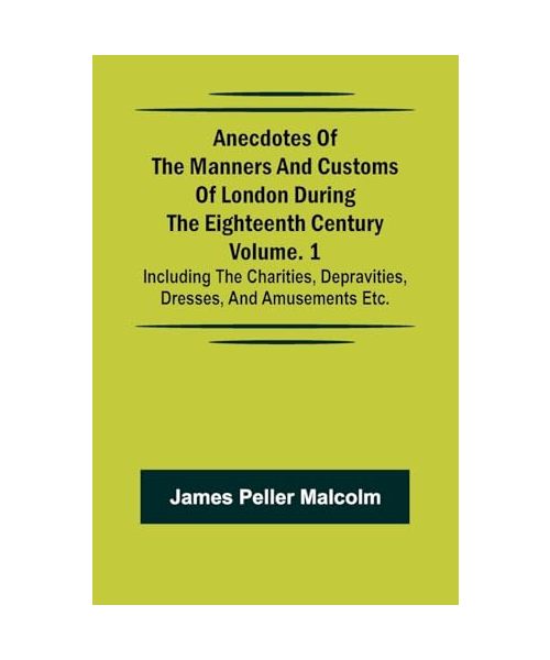 Anecdotes of the Manners and Customs of London during the Eighteenth Century; Vol. 1 Including the Charities, Depravities, Dresses, and Amusements etc.