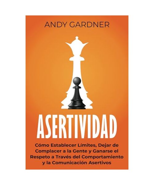 Asertividad: Cómo establecer límites, dejar de complacer a la gente y ganarse el respeto a través del comportamiento y la comunicación asertivos (Autodesarrollo)