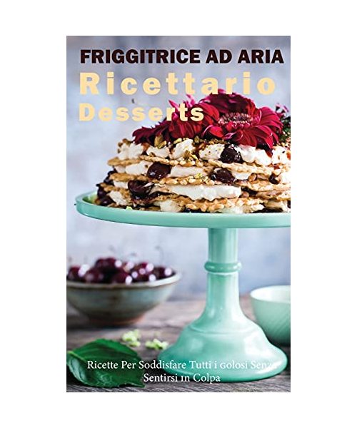 Friggitrice ad Aria Ricettario Desserts: Ricette per Soddisfare tutti i Golosi senza Sentirsi in Colpa!- Air fryer Cookbook special Desserts ( Italian