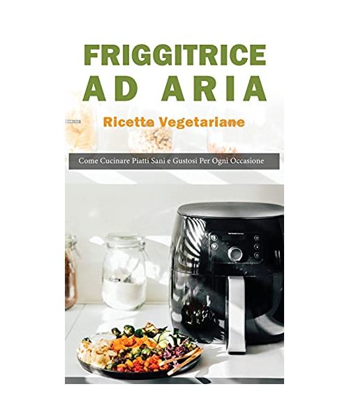 Friggitrice ad Aria: Ricette vegetariane. Come Cucinare Piatti Sani e Gustose per ogni Occasione