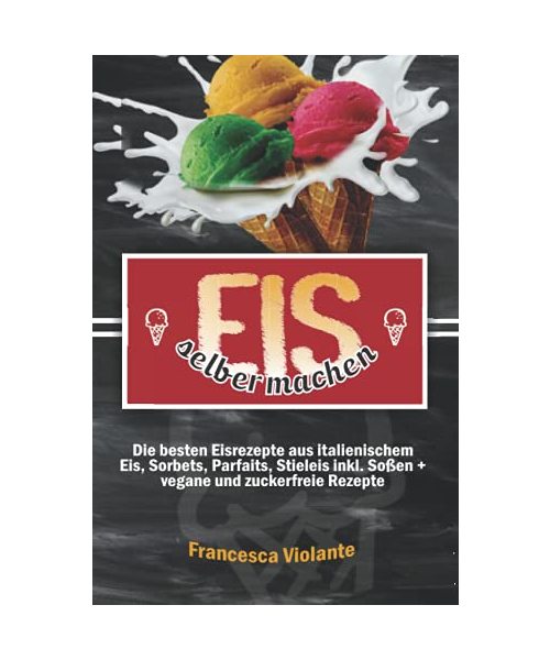 Eis selber machen: die besten Eisrezepte aus italienischem Eis, Sorbets, Parfaits, Stieleis inkl. Soßen + vegane und zuckerfreie Rezepte