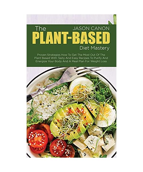 The Plant-Based Diet Mastery: Proven Strategies How To Get The Most Out Of The Plant Based With Tasty And Easy Recipes To Purify And Energize Your Body And A Meal Plan For Weight Loss