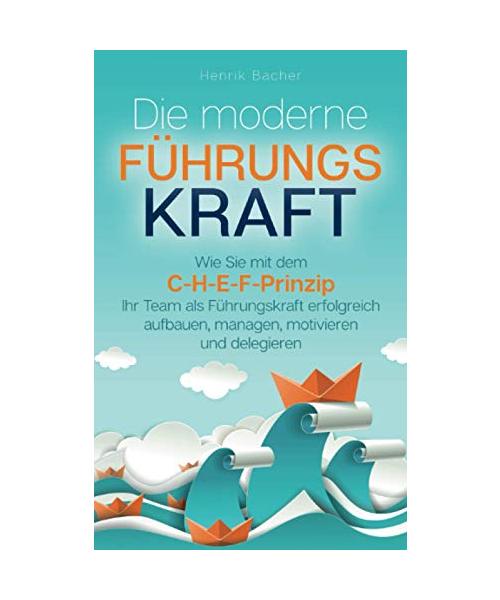 Die moderne Führungskraft: Wie Sie mit dem C-H-E-F-Prinzip Ihr Team als Führungskraft erfolgreich aufbauen, managen, motivieren und delegieren