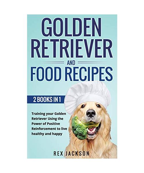 Golden Retriever And Dog Food Recipes: 2 Books In 1: Training Your Golden Retriever Using The Power Of Positive Reinforcement To Live Healthy And Happ