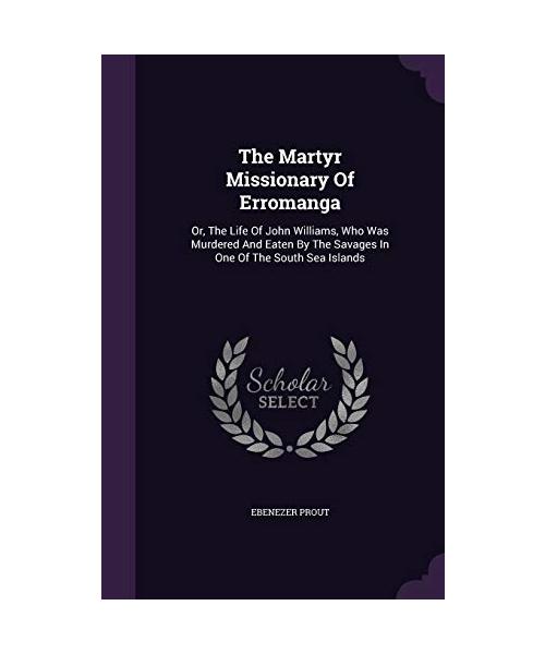 The Martyr Missionary Of Erromanga: Or, The Life Of John Williams, Who Was Murdered And Eaten By The Savages In One Of The South Sea Islands