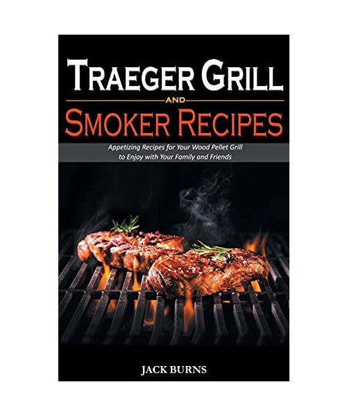 Traeger Grill and Smoker Recipes: Appetizing Recipes for Your Wood Pellet Grill to Enjoy with Your Family and Friends