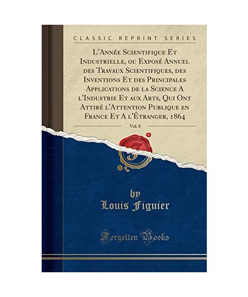 L'Année Scientifique Et Industrielle, ou Exposé Annuel des Travaux Scientifiques, des Inventions Et des Principales Applications de la Science A l'Industrie Et aux Arts, Qui Ont Attiré l'Attention Publique en France Et A l'Étranger, 1864, Vol. 8