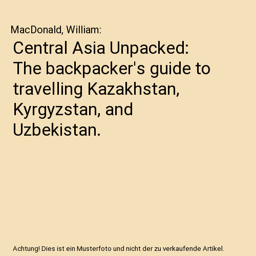 Central Asia Unpacked: The backpacker's guide to travelling Kazakhstan, Kyrgyzstan, and Uzbekistan.