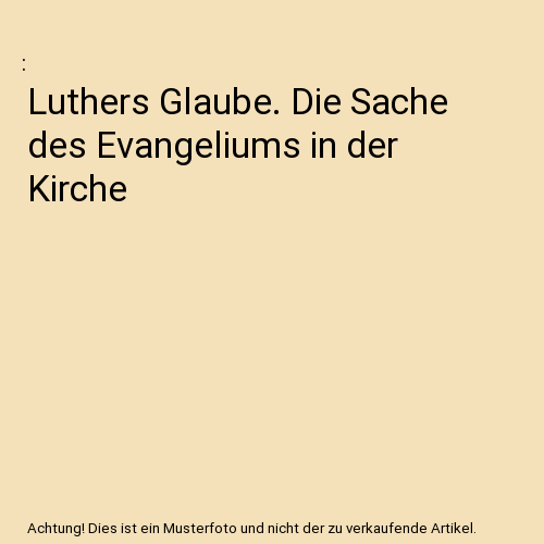 Luthers Glaube. Die Sache des Evangeliums in der Kirche