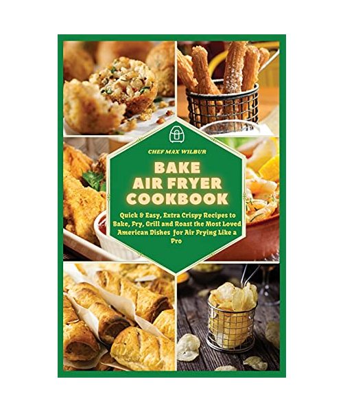 Bake Air Fryer Cookbook: Quick & Easy, Extra Crispy Recipes to Bake, Fry, Grill and Roast the Most Loved American Dishes for Air Frying Like a