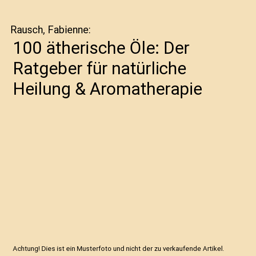 100 ätherische Öle: Der Ratgeber für natürliche Heilung & Aromatherapie