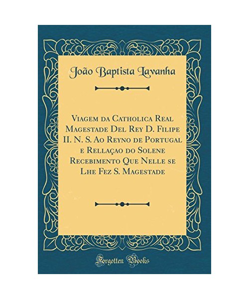 Viagem da Catholica Real Magestade Del Rey D. Filipe II. N. S. Ao Reyno de Portugal e Rellaçao do Solene Recebimento Que Nelle se Lhe Fez S. Magestade (Classic Reprint)