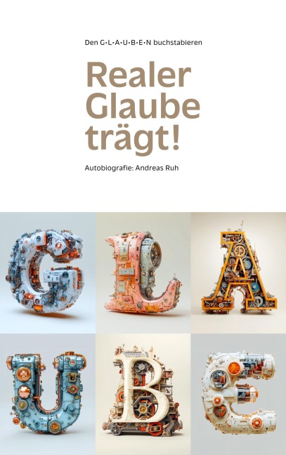 Realer Glaube Trägt!: Den GLAUBEN buchstabieren- Autobiografie Andreas Ruh