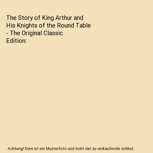 The Story of King Arthur and His Knights of the Round Table - The Original Classic Edition