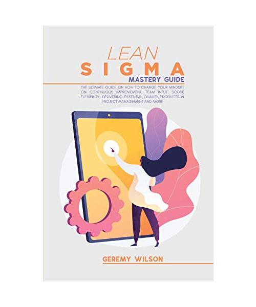 Lean Sigma Mastery Guide: The Ultimate Guide on How To Change Your Mindset On Continuous Improvement, Team Input, Scope Flexibility, Delivering