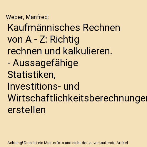 Kaufmännisches Rechnen von A - Z: Richtig rechnen und kalkulieren. - Aussagefähige Statistiken, Investitions- und Wirtschaftlichkeitsberechnungen erstellen