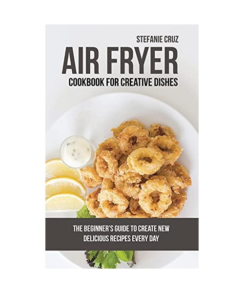 Air Fryer Cookbook for Creative Dishes: The Beginner's Guide to Create New Delicious Recipes Every Day