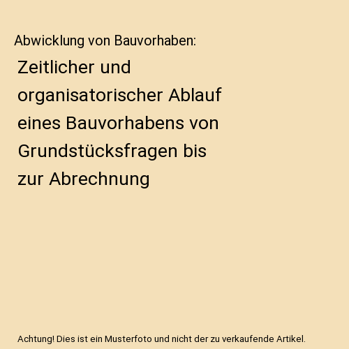Abwicklung von Bauvorhaben: Zeitlicher und organisatorischer Ablauf eines Bauvorhabens von Grundstücksfragen bis zur Abrechnung