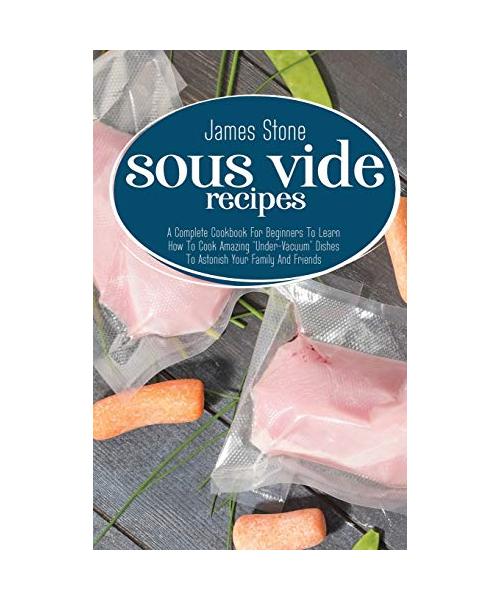 Sous Vide Recipes: A Complete Cookbook For Beginners To Learn How To Cook Amazing Under-Vacuum Dishes To Astonish Your Family And Friends