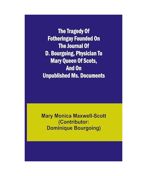 The Tragedy of Fotheringay Founded on the journal of D. Bourgoing, physician to Mary Queen of Scots, and on unpublished ms. Documents