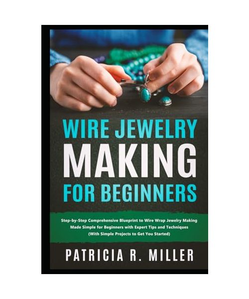 Wire Jewelry Making for Beginners: Step-by-Step Comprehensive Blueprint to Wire Wrap Jewelry Making Made Simple for Beginners with Expert Tips and Techniques (With Simple Projects to Get You Started)