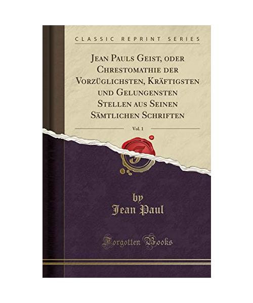 Jean Pauls Geist, oder Chrestomathie der Vorzüglichsten, Kräftigsten und Gelungensten Stellen aus Seinen Sämtlichen Schriften, Vol. 1 (Classic Reprint)