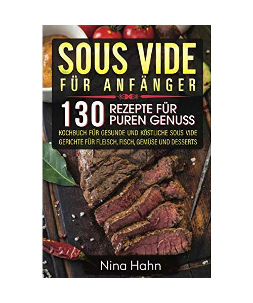 Sous Vide für Anfänger: 130 Rezepte für puren Genuss. Kochbuch für gesunde und köstliche Sous Vide Gerichte für Fleisch, Fisch, Gemüse und Desserts
