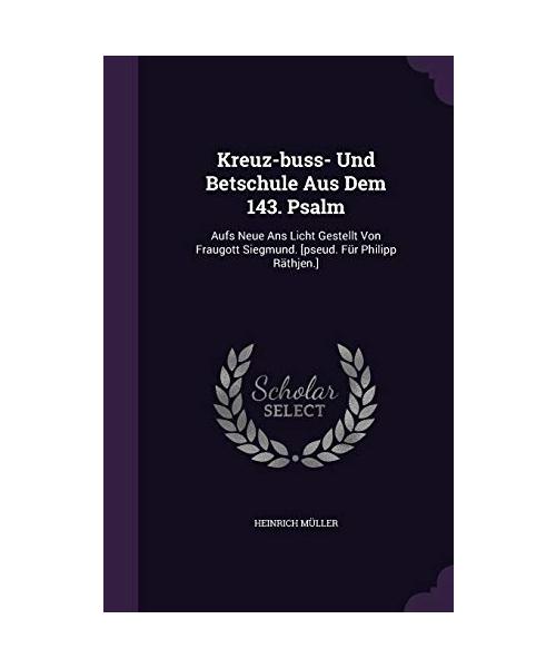 Kreuz-buss- Und Betschule Aus Dem 143. Psalm: Aufs Neue Ans Licht Gestellt Von Fraugott Siegmund. [pseud. Für Philipp Räthjen.]