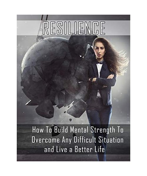 Resilience: How to Build Mental Strength to Overcome Any Difficult Situation and Live a Better Life