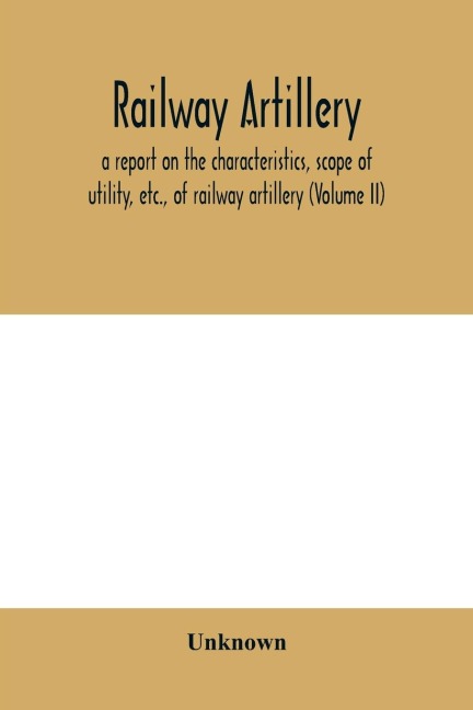 Railway artillery; a report on the characteristics, scope of utility, etc., of railway artillery (Volume II)
