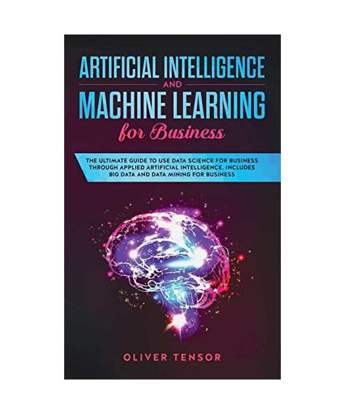 Artificial Intelligence and Machine Learning for Business: The Ultimate Guide to Use Data Science for Business Through Applied Artificial Intelligence