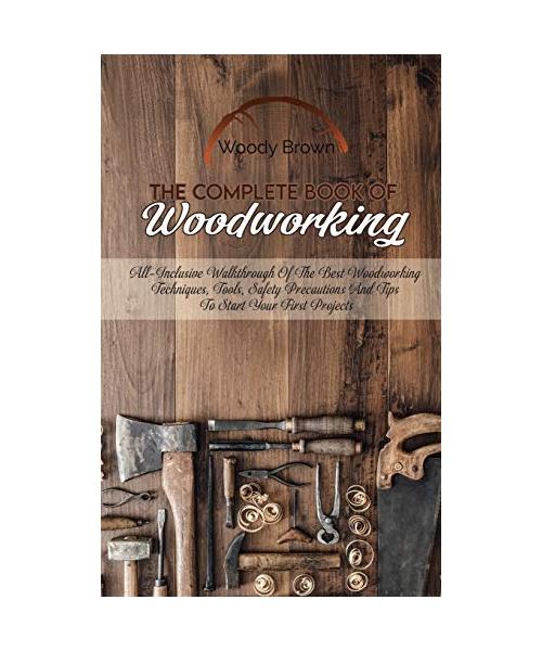 The Complete Book Of Woodworking: All-Inclusive Walkthrough of the Best Woodworking Techniques, Tools, Safety Precautions and Tips to Start Your First