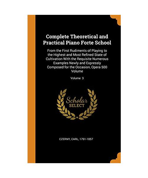 Complete Theoretical and Practical Piano Forte School: From the First Rudiments of Playing to the Highest and Most Refined State of Cultivation with t