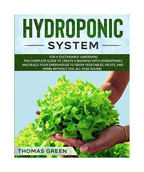 Hydroponic System: For A Sustainable Gardening. The Complete Guide To Create A Business With Hydroponics And Build Your Greenhouse To Gro