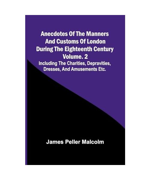 Anecdotes of the Manners and Customs of London during the Eighteenth Century; Vol. 2  Including the Charities, Depravities, Dresses, and Amusements etc.