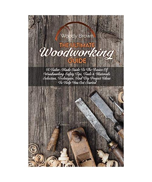 The Ultimate Woodworking Guide: A Tailor-Made Guide To The Basics Of Woodworking Safety Tips, Tools & Materials Selection, Techniques, And Diy Project