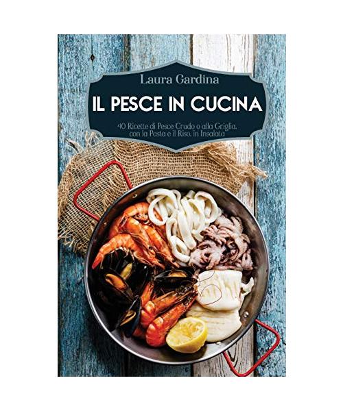 Il Pesce in Cucina: 40 Ricette di Pesce Crudo o alla Griglia, con la Pasta e il Riso, in Insalata